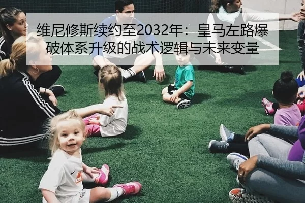 维尼修斯续约至2032年：皇马左路爆破体系升级的战术逻辑与未来变量